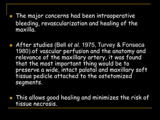  The major concerns had been intraoperative
bleeding, revascularization and healing of the
maxilla.
 After studies (Bell et al. 1975, Turvey & Fonseca
1980).of vascular perfusion and the anatomy and
relevance of the maxillary artery, it was found
that the most important thing would be to
preserve a wide, intact palatal and maxillary soft
tissue pedicle attached to the ostetomized
segments.
 This allows good healing and minimizes the risk of
tissue necrosis.
 