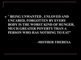  “ BEING UNWANTED , UNLOVED AND
UNCARED, FORGOTTEN BY EVERY
BODY IS THE WORST KIND OF HUNGER,
MUCH GREATER POVERTY THAN A
PERSON WHO HAS NOTHING TO EAT”
-MOTHER THERESA
 