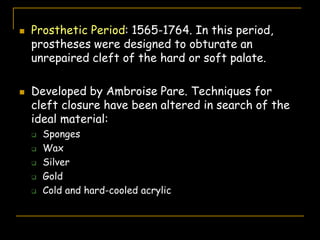  Prosthetic Period: 1565-1764. In this period,
prostheses were designed to obturate an
unrepaired cleft of the hard or soft palate.
 Developed by Ambroise Pare. Techniques for
cleft closure have been altered in search of the
ideal material:
 Sponges
 Wax
 Silver
 Gold
 Cold and hard-cooled acrylic
 