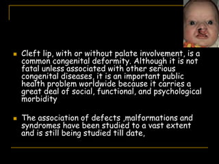  Cleft lip, with or without palate involvement, is a
common congenital deformity. Although it is not
fatal unless associated with other serious
congenital diseases, it is an important public
health problem worldwide because it carries a
great deal of social, functional, and psychological
morbidity
 The association of defects ,malformations and
syndromes have been studied to a vast extent
and is still being studied till date,
 