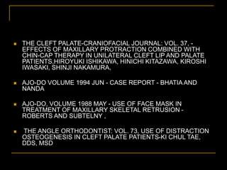  THE CLEFT PALATE-CRANIOFACIAL JOURNAL: VOL. 37, -
EFFECTS OF MAXILLARY PROTRACTION COMBINED WITH
CHIN-CAP THERAPY IN UNILATERAL CLEFT LIP AND PALATE
PATIENTS,HIROYUKI ISHIKAWA, HINICHI KITAZAWA, KIROSHI
IWASAKI, SHINJI NAKAMURA,
 AJO-DO VOLUME 1994 JUN - CASE REPORT - BHATIA AND
NANDA
 AJO-DO, VOLUME 1988 MAY - USE OF FACE MASK IN
TREATMENT OF MAXILLARY SKELETAL RETRUSION -
ROBERTS AND SUBTELNY ,
 THE ANGLE ORTHODONTIST: VOL. 73, USE OF DISTRACTION
OSTEOGENESIS IN CLEFT PALATE PATIENTS-KI CHUL TAE,
DDS, MSD
 