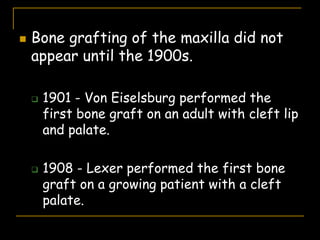  Bone grafting of the maxilla did not
appear until the 1900s.
 1901 - Von Eiselsburg performed the
first bone graft on an adult with cleft lip
and palate.
 1908 - Lexer performed the first bone
graft on a growing patient with a cleft
palate.
 