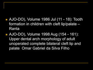  AJO-DO), Volume 1986 Jul (11 - 18): Tooth
formation in children with cleft lip/palate –
Ranta
 AJO-DO), Volume 1998 Aug (154 - 161):
Upper dental arch morphology of adult
unoperated complete bilateral cleft lip and
palate Omar Gabriel da Silva Filho
 