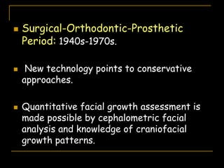  Surgical-Orthodontic-Prosthetic
Period: 1940s-1970s.
 New technology points to conservative
approaches.
 Quantitative facial growth assessment is
made possible by cephalometric facial
analysis and knowledge of craniofacial
growth patterns.
 