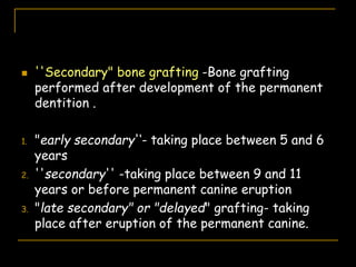  ''Secondary" bone grafting -Bone grafting
performed after development of the permanent
dentition .
1. "early secondary'‘- taking place between 5 and 6
years
2. ''secondary'' -taking place between 9 and 11
years or before permanent canine eruption
3. "late secondary" or "delayed" grafting- taking
place after eruption of the permanent canine.
 