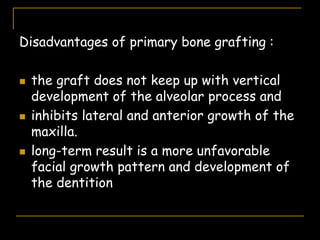 Disadvantages of primary bone grafting :
 the graft does not keep up with vertical
development of the alveolar process and
 inhibits lateral and anterior growth of the
maxilla.
 long-term result is a more unfavorable
facial growth pattern and development of
the dentition
 