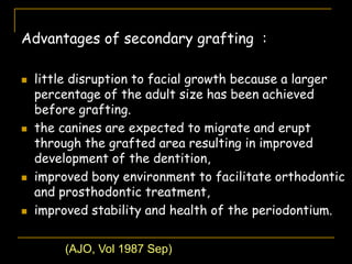 Advantages of secondary grafting :
 little disruption to facial growth because a larger
percentage of the adult size has been achieved
before grafting.
 the canines are expected to migrate and erupt
through the grafted area resulting in improved
development of the dentition,
 improved bony environment to facilitate orthodontic
and prosthodontic treatment,
 improved stability and health of the periodontium.
(AJO, Vol 1987 Sep)
 