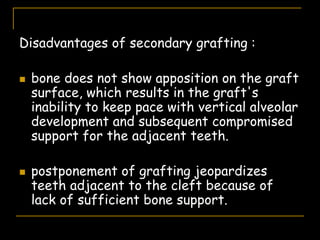 Disadvantages of secondary grafting :
 bone does not show apposition on the graft
surface, which results in the graft's
inability to keep pace with vertical alveolar
development and subsequent compromised
support for the adjacent teeth.
 postponement of grafting jeopardizes
teeth adjacent to the cleft because of
lack of sufficient bone support.
 