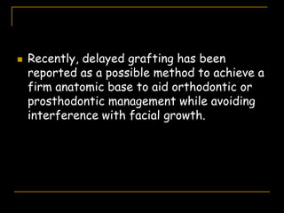 Recently, delayed grafting has been
reported as a possible method to achieve a
firm anatomic base to aid orthodontic or
prosthodontic management while avoiding
interference with facial growth.
 