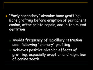  "Early secondary" alveolar bone grafting:
Bone grafting before eruption of permanent
canine, after palate repair, and in the mixed
dentition
 Avoids frequency of maxillary retrusion
seen following "primary" grafting
 Achieves positive alveolar effects of
grafting, especially eruption and migration
of canine teeth
 