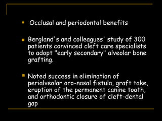  Occlusal and periodontal benefits
 Bergland's and colleagues' study of 300
patients convinced cleft care specialists
to adopt "early secondary" alveolar bone
grafting.
 Noted success in elimination of
perialveolar oro-nasal fistula, graft take,
eruption of the permanent canine tooth,
and orthodontic closure of cleft-dental
gap
 