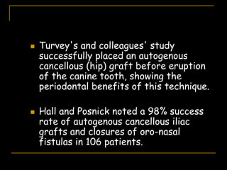  Turvey's and colleagues' study
successfully placed an autogenous
cancellous (hip) graft before eruption
of the canine tooth, showing the
periodontal benefits of this technique.
 Hall and Posnick noted a 98% success
rate of autogenous cancellous iliac
grafts and closures of oro-nasal
fistulas in 106 patients.
 