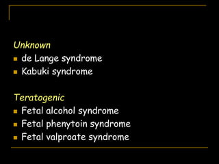 Unknown
 de Lange syndrome
 Kabuki syndrome
Teratogenic
 Fetal alcohol syndrome
 Fetal phenytoin syndrome
 Fetal valproate syndrome
 