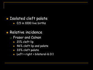  Isolated cleft palate
 0.5 in 1000 live births
 Relative incidence
 Fraser and Calnan
 21% cleft lip
 46% cleft lip and palate
 33% cleft palate
 Left > right > bilateral-6:3:1
 