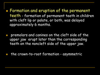  Formation and eruption of the permanent
teeth - formation of permanent teeth in children
with cleft lip or palate, or both, was delayed
approximately 6 months.
 premolars and canines on the cleft side of the
upper jaw erupt later than the corresponding
teeth on the noncleft side of the upper jaw.
 the crown-to-root formation - asymmetric
 