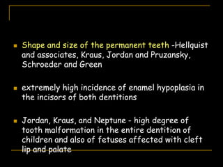  Shape and size of the permanent teeth -Hellquist
and associates, Kraus, Jordan and Pruzansky,
Schroeder and Green
 extremely high incidence of enamel hypoplasia in
the incisors of both dentitions
 Jordan, Kraus, and Neptune - high degree of
tooth malformation in the entire dentition of
children and also of fetuses affected with cleft
lip and palate
 