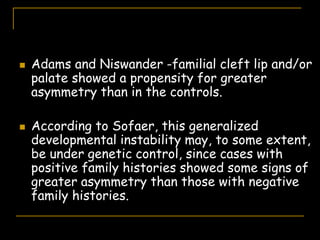  Adams and Niswander -familial cleft lip and/or
palate showed a propensity for greater
asymmetry than in the controls.
 According to Sofaer, this generalized
developmental instability may, to some extent,
be under genetic control, since cases with
positive family histories showed some signs of
greater asymmetry than those with negative
family histories.
 