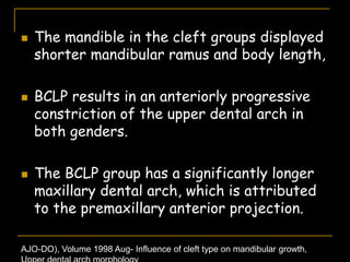  The mandible in the cleft groups displayed
shorter mandibular ramus and body length,
 BCLP results in an anteriorly progressive
constriction of the upper dental arch in
both genders.
 The BCLP group has a significantly longer
maxillary dental arch, which is attributed
to the premaxillary anterior projection.
AJO-DO), Volume 1998 Aug- Influence of cleft type on mandibular growth,
 