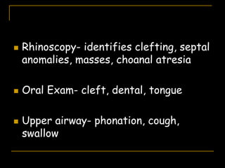  Rhinoscopy- identifies clefting, septal
anomalies, masses, choanal atresia
 Oral Exam- cleft, dental, tongue
 Upper airway- phonation, cough,
swallow
 
