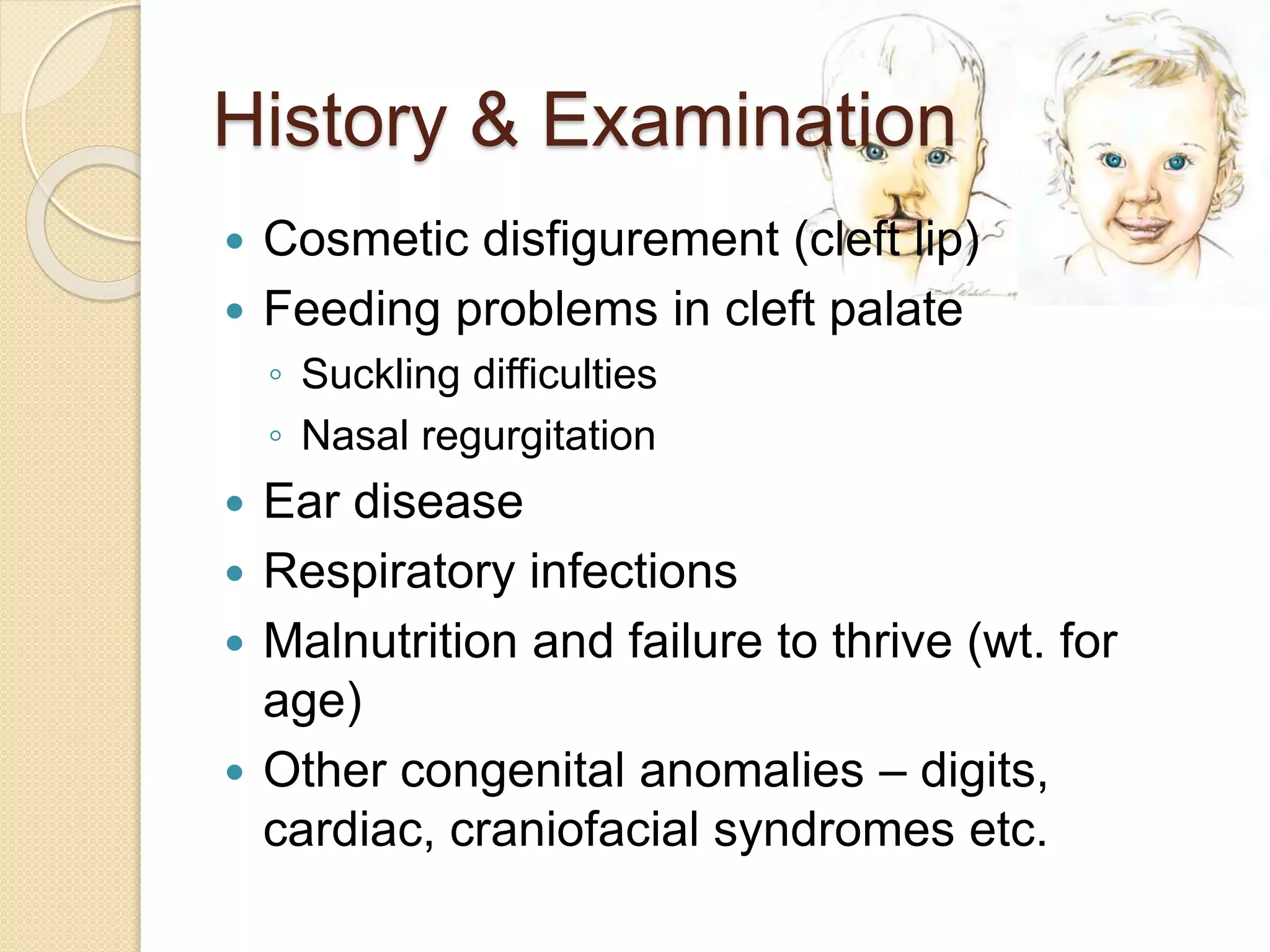 History & Examination
 Cosmetic disfigurement (cleft lip)
 Feeding problems in cleft palate
◦ Suckling difficulties
◦ Nasal regurgitation
 Ear disease
 Respiratory infections
 Malnutrition and failure to thrive (wt. for
age)
 Other congenital anomalies – digits,
cardiac, craniofacial syndromes etc.
 