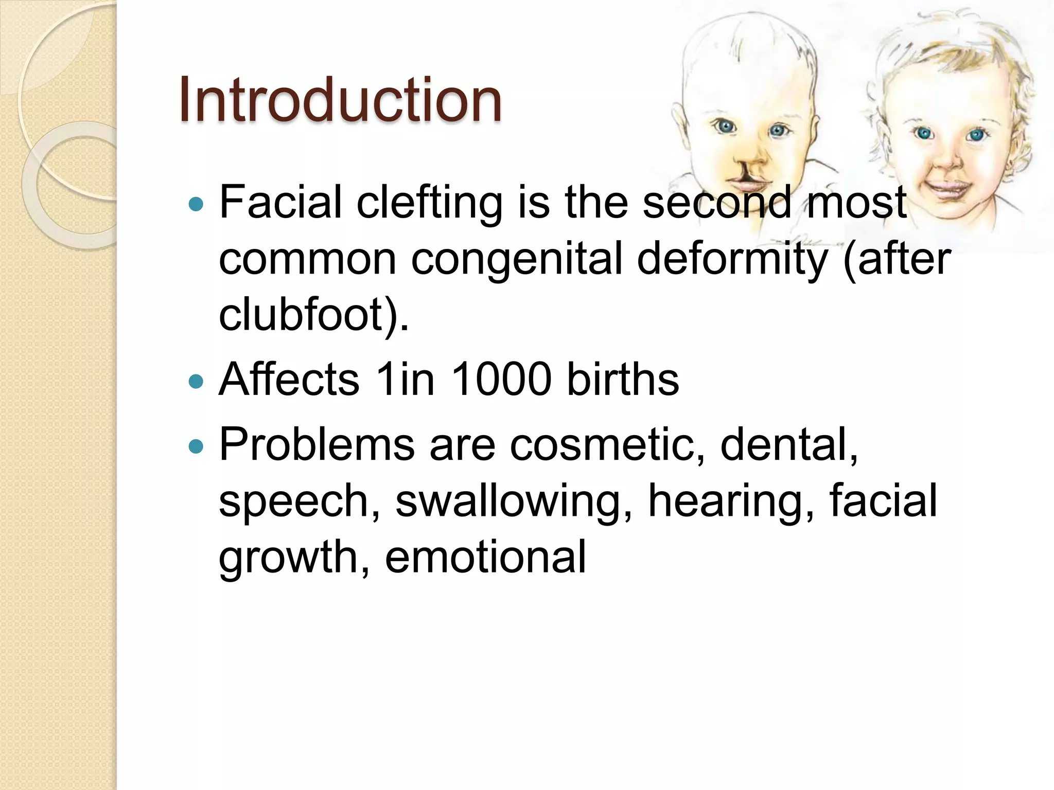 Introduction
 Facial clefting is the second most
common congenital deformity (after
clubfoot).
 Affects 1in 1000 births
 Problems are cosmetic, dental,
speech, swallowing, hearing, facial
growth, emotional
 