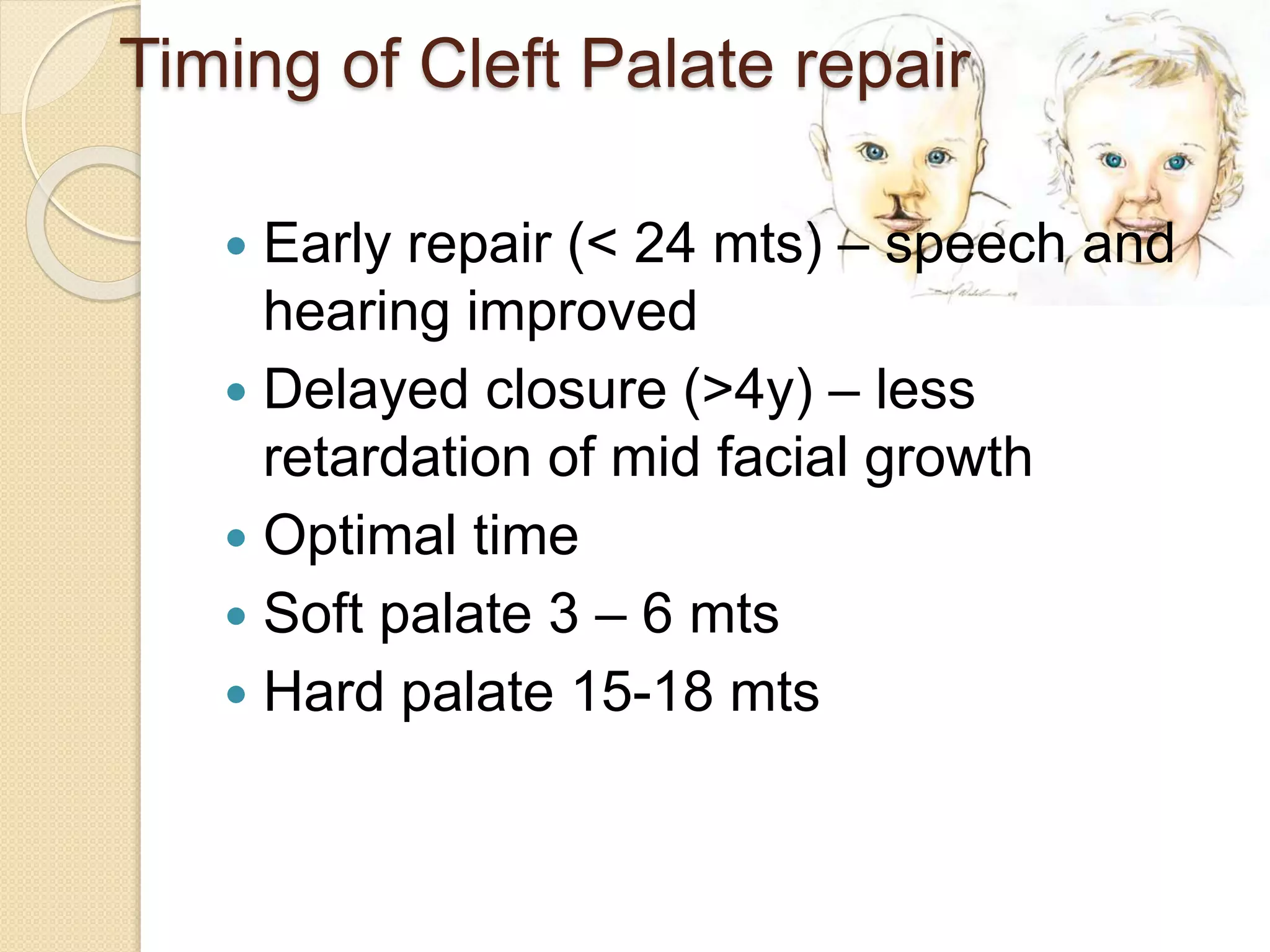 Timing of Cleft Palate repair
 Early repair (< 24 mts) – speech and
hearing improved
 Delayed closure (>4y) – less
retardation of mid facial growth
 Optimal time
 Soft palate 3 – 6 mts
 Hard palate 15-18 mts
 