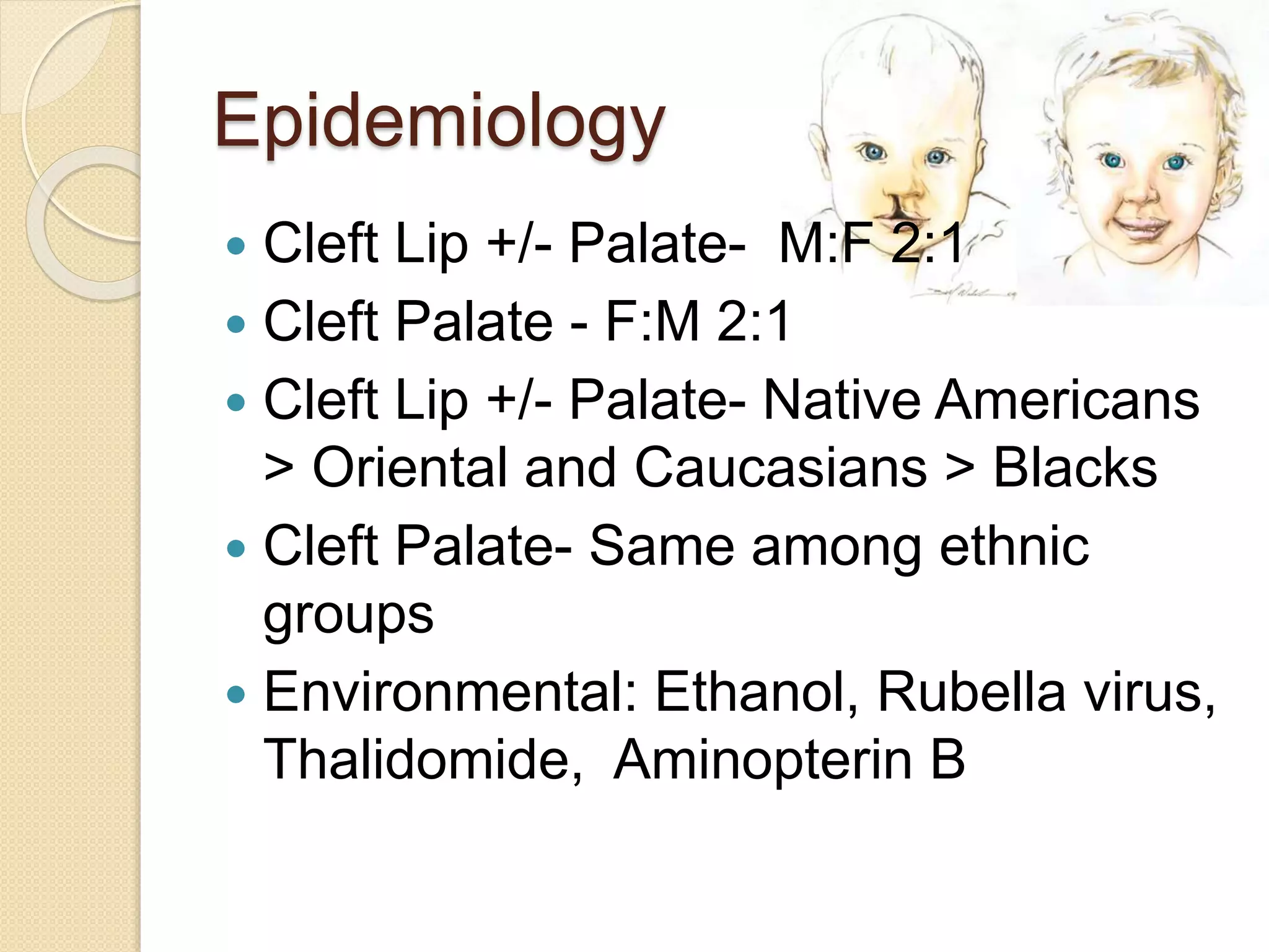 Epidemiology
 Cleft Lip +/- Palate- M:F 2:1
 Cleft Palate - F:M 2:1
 Cleft Lip +/- Palate- Native Americans
> Oriental and Caucasians > Blacks
 Cleft Palate- Same among ethnic
groups
 Environmental: Ethanol, Rubella virus,
Thalidomide, Aminopterin B
 