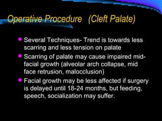 Operative Procedure (Cleft Palate)
Several Techniques- Trend is towards less
scarring and less tension on palate
Scarring of palate may cause impaired mid-
facial growth (alveolar arch collapse, mid
face retrusion, malocclusion)
Facial growth may be less affected if surgery
is delayed until 18-24 months, but feeding,
speech, socialization may suffer.
 