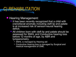 Hearing Management:
 It has been recently recognized that a child with
craniofacial anomaly including cleft lip and palate
is at increased risk of sensori-neural hearing
deficit.
 All children born with cleft lip and palate should be
assessed for SNHL and Conductive hearing loss
before 12 months of age, by ABR and
tympanometry.
• SNHL is managed by Hearing aid
• Conductive Hearing loss is managed by Surgical and
medical management of OME.
C) REHABILITATION
 