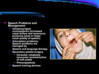  Speech Problems and
Management:
 Velopharyngeal
incompetence (Increased
nasal airflow and resonance
produing nasal or hyper
nasal quality of speech)
 Articulation problems:
Speech problems are
managed by
Speech and language therapy
 Secondary palatal surgery
• Intravelar veloplasty
(muscular reconstruction
of soft palate
• Pharyngoplasty
 Speech training devices
 