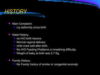 HISTORY
 Main Complaint:
 Lip deformity since birth
 Natal History:
 no H/O birth trauma.
 Normal vaginal delivery
 child cried well after birth.
 No H/O Feeding Problems or breathing difficulty.
 Weight of baby at birth was 2.7 Kg.
 Family History:
 No Family history of similar or congenital anomaly
 