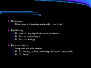  Milestones:
 Milestones achieved normally within time limits.
 Past History:
 No past H/o any significant medical disease
 No Past H/o any surgery
 No Past H/o Allergy
 Personal History:
 Seep and Appetite normal
 No C/o feeding problem, vomiting, diarrhoea, constipation
 No C/o Fever.
 