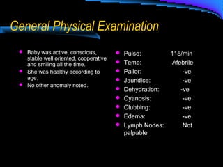 General Physical Examination
 Baby was active, conscious,
stable well oriented, cooperative
and smiling all the time.
 She was healthy according to
age.
 No other anomaly noted.
 Pulse: 115/min
 Temp: Afebrile
 Pallor: -ve
 Jaundice: -ve
 Dehydration: -ve
 Cyanosis: -ve
 Clubbing: -ve
 Edema: -ve
 Lymph Nodes: Not
palpable
 