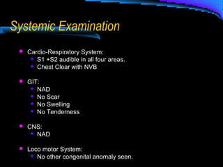 Systemic Examination
 Cardio-Respiratory System:
 S1 +S2 audible in all four areas.
 Chest Clear with NVB
 GIT:
 NAD
 No Scar
 No Swelling
 No Tenderness
 CNS:
 NAD
 Loco motor System:
 No other congenital anomaly seen.
 