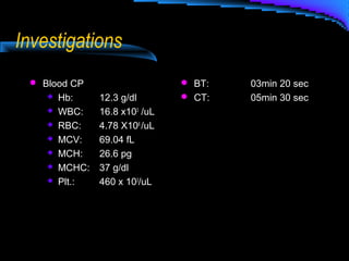 Investigations
 Blood CP
 Hb: 12.3 g/dl
 WBC: 16.8 x103
/uL
 RBC: 4.78 X106
/uL
 MCV: 69.04 fL
 MCH: 26.6 pg
 MCHC: 37 g/dl
 Plt.: 460 x 103
/uL
 BT: 03min 20 sec
 CT: 05min 30 sec
 