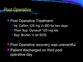 Post Operative
Post Operative Treatment:
 Inj. Ceftim 125 mg i/v BD for two days
 Then Syp. Dynacef 125 mg tds.
 Syp. Brufen ½ tsf SOS.
Post Operative recovery was uneventful
Patient discharged on third post
operative day
 