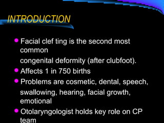 INTRODUCTION
Facial clef ting is the second most
common
congenital deformity (after clubfoot).
Affects 1 in 750 births
Problems are cosmetic, dental, speech,
swallowing, hearing, facial growth,
emotional
Otolaryngologist holds key role on CP
team
 