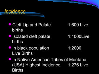 Incidence
Cleft Lip and Palate 1:600 Live
births
Isolated cleft palate 1:1000Live
births
In black population 1:2000
Live Births
In Native American Tribes of Montana
(USA) Highest Incidence 1:276 Live
Births
 
