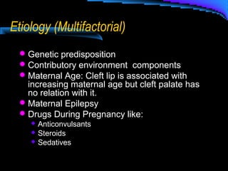 Etiology (Multifactorial)
Genetic predisposition
Contributory environment components
Maternal Age: Cleft lip is associated with
increasing maternal age but cleft palate has
no relation with it.
Maternal Epilepsy
Drugs During Pregnancy like:
 Anticonvulsants
 Steroids
 Sedatives
 