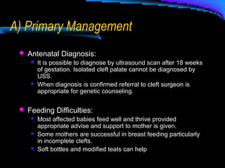 A) Primary Management
 Antenatal Diagnosis:
 It is possible to diagnose by ultrasound scan after 18 weeks
of gestation. Isolated cleft palate cannot be diagnosed by
USS.
 When diagnosis is confirmed referral to cleft surgeon is
appropriate for genetic counseling.
 Feeding Difficulties:
 Most affected babies feed well and thrive provided
appropriate advise and support to mother is given.
 Some mothers are successful in breast feeding particularly
in incomplete clefts.
 Soft bottles and modified teats can help
 