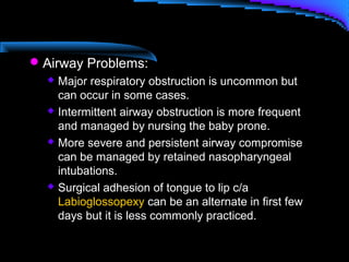 Airway Problems:
 Major respiratory obstruction is uncommon but
can occur in some cases.
 Intermittent airway obstruction is more frequent
and managed by nursing the baby prone.
 More severe and persistent airway compromise
can be managed by retained nasopharyngeal
intubations.
 Surgical adhesion of tongue to lip c/a
Labioglossopexy can be an alternate in first few
days but it is less commonly practiced.
 
