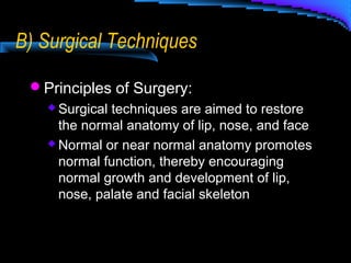 B) Surgical Techniques
Principles of Surgery:
 Surgical techniques are aimed to restore
the normal anatomy of lip, nose, and face
 Normal or near normal anatomy promotes
normal function, thereby encouraging
normal growth and development of lip,
nose, palate and facial skeleton
 