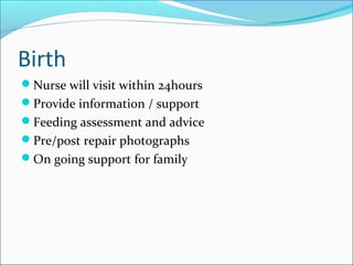 Birth 
Nurse will visit within 24hours 
Provide information / support 
Feeding assessment and advice 
Pre/post repair photographs 
On going support for family 
 