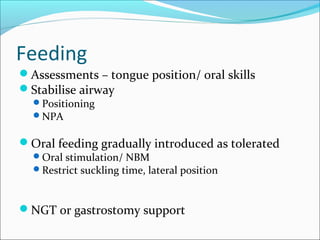 Feeding 
Assessments – tongue position/ oral skills 
Stabilise airway 
Positioning 
NPA 
Oral feeding gradually introduced as tolerated 
Oral stimulation/ NBM 
Restrict suckling time, lateral position 
NGT or gastrostomy support 
 