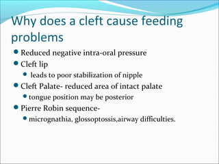 Why does a cleft cause feeding 
problems 
Reduced negative intra-oral pressure 
Cleft lip 
 leads to poor stabilization of nipple 
Cleft Palate- reduced area of intact palate 
tongue position may be posterior 
Pierre Robin sequence- 
micrognathia, glossoptossis,airway difficulties. 
 