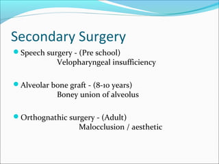 Secondary Surgery 
Speech surgery - (Pre school) 
Velopharyngeal insufficiency 
Alveolar bone graft - (8-10 years) 
Boney union of alveolus 
Orthognathic surgery - (Adult) 
Malocclusion / aesthetic 
 