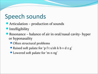 Speech sounds 
Articulation – production of sounds 
Intelligibility 
Resonance – balance of air in oral/nasal cavity- hyper 
or hyponasality 
Often structural problems 
Raised soft palate for ‘p f t s/sh k b v d z g’ 
Lowered soft palate for ‘m n ng’ 
 