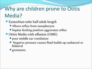 Why are children prone to Otitis 
Media? 
Eustachian tube half adult length 
Allows reflux from nasopharynx 
Supine feeding position aggravates reflux 
Otitis Media with effusion (OME) 
poor middle ear ventilation 
 Negative pressure causes fluid builds up unilateral or 
bilateral 
grommets 
 