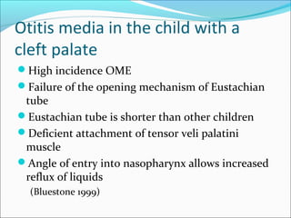 Otitis media in the child with a 
cleft palate 
High incidence OME 
Failure of the opening mechanism of Eustachian 
tube 
Eustachian tube is shorter than other children 
Deficient attachment of tensor veli palatini 
muscle 
Angle of entry into nasopharynx allows increased 
reflux of liquids 
(Bluestone 1999) 
 