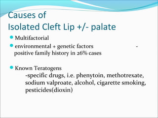 Causes of 
Isolated Cleft Lip +/- palate 
Multifactorial 
environmental + genetic factors - 
positive family history in 26% cases 
Known Teratogens 
-specific drugs, i.e. phenytoin, methotrexate, 
sodium valproate, alcohol, cigarette smoking, 
pesticides(dioxin) 
 